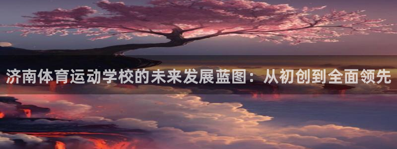 J9官网下载招商电话地址是多少：济南体育运动学校的未